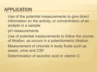 APPLICATION
   Use of the potential measurements to give direct
    information on the activity, or concentration of an
    analyte in a sample
   pH measurements
   Use of potential measurements to follow the course
    of titration, as occurs in a potentiometric titration.
   Measurement of chloride in body fluids such as
    sweat, urine and CSF.
   Determination of ascorbic acid or vitamin C
 