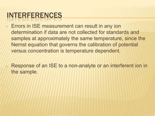 INTERFERENCES
   Errors in ISE measurement can result in any ion
    determination if data are not collected for standards and
    samples at approximately the same temperature, since the
    Nernst equation that governs the calibration of potential
    versus concentration is temperature dependent.

   Response of an ISE to a non-analyte or an interferent ion in
    the sample.
 