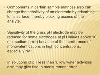    Components in certain sample matrices also can
    change the sensitivity of an electrode by adsorbing
    to its surface, thereby blocking access of the
    analyte.

   Sensitivity of the glass pH electrode may be
    reduced for some electrodes at pH values above 10
    (i.e. sodium error) because of the interference of
    monovalent cations in high concentrations,
    especially Na+.

   In solutions of pH less than 1, low water activities
    also may give rise to measurement error.
 