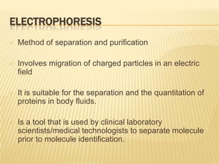 ELECTROPHORESIS
   Method of separation and purification

   Involves migration of charged particles in an electric
    field

   It is suitable for the separation and the quantitation of
    proteins in body fluids.

   Is a tool that is used by clinical laboratory
    scientists/medical technologists to separate molecule
    prior to molecule identification.
 