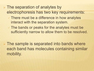    The separation of analytes by
    electrophoresis has two key requirements:
     There must be a difference in how analytes
      interact with the separation system.
     The bands or peaks for the analytes must be
      sufficiently narrow to allow them to be resolved.


   The sample is separated into bands where
    each band has molecules containing similar
    mobility.
 