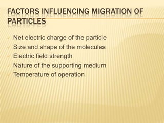 FACTORS INFLUENCING MIGRATION OF
PARTICLES
   Net electric charge of the particle
   Size and shape of the molecules
   Electric field strength
   Nature of the supporting medium
   Temperature of operation
 