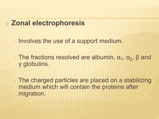    Zonal electrophoresis

       Involves the use of a support medium.

       The fractions resolved are albumin, α1, α2, β and
        γ globulins.

       The charged particles are placed on a stabilizing
        medium which will contain the proteins after
        migration.
 