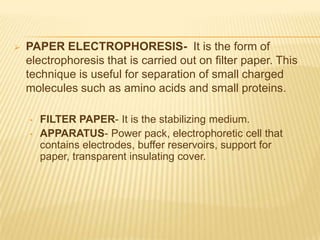    PAPER ELECTROPHORESIS- It is the form of
    electrophoresis that is carried out on filter paper. This
    technique is useful for separation of small charged
    molecules such as amino acids and small proteins.

    •   FILTER PAPER- It is the stabilizing medium.
    •   APPARATUS- Power pack, electrophoretic cell that
        contains electrodes, buffer reservoirs, support for
        paper, transparent insulating cover.
 