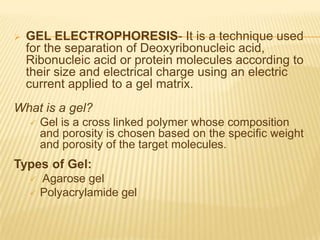    GEL ELECTROPHORESIS- It is a technique used
    for the separation of Deoxyribonucleic acid,
    Ribonucleic acid or protein molecules according to
    their size and electrical charge using an electric
    current applied to a gel matrix.
What is a gel?
       Gel is a cross linked polymer whose composition
        and porosity is chosen based on the specific weight
        and porosity of the target molecules.
Types of Gel:
       Agarose gel
       Polyacrylamide gel
 