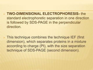    TWO-DIMENSIONAL ELECTROPHORESIS- the
    standard electrophoretic separation in one direction
    is followed by SDS-PAGE in the perpendicular
    direction.

   This technique combines the technique IEF (first
    dimension), which separates proteins in a mixture
    according to charge (PI), with the size separation
    technique of SDS-PAGE (second dimension).
 