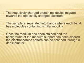    The negatively charged protein molecules migrate
    towards the oppositely charged electrode.

   The sample is separated into bands where each band
    has molecules containing similar mobility.

   Once the medium has been stained and the
    background of the medium support has been cleared,
    the electrophoretic pattern can be scanned through a
    densitometer.
 