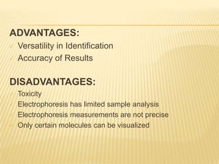 ADVANTAGES:
   Versatility in Identification
   Accuracy of Results

DISADVANTAGES:
   Toxicity
   Electrophoresis has limited sample analysis
   Electrophoresis measurements are not precise
   Only certain molecules can be visualized
 