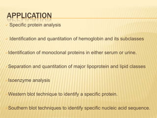 APPLICATION
   Specific protein analysis

   Identification and quantitation of hemoglobin and its subclasses

Identification   of monoclonal proteins in either serum or urine.

Separation    and quantitation of major lipoprotein and lipid classes

Isoenzyme     analysis

Western    blot technique to identify a specific protein.

Southern    blot techniques to identify specific nucleic acid sequence.
 