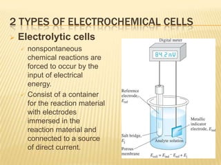 2 TYPES OF ELECTROCHEMICAL CELLS
   Electrolytic cells
       nonspontaneous
        chemical reactions are
        forced to occur by the
        input of electrical
        energy.
       Consist of a container
        for the reaction material
        with electrodes
        immersed in the
        reaction material and
        connected to a source
        of direct current.
 