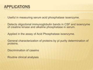 APPLICATIONS

   Useful in measuring serum acid phosphatase isoenzyme.

   Detects oligoclonal immunoglobulin bands in CSF and isoenzyme
    of creatine kinase and alkaline phosphatase in serum.

   Applied in the assay of Acid Phosphatase isoenzyme.

   General characterization of proteins by pI purity determination of
    proteins.

   Discrimination of caseins

   Routine clinical analyses
 