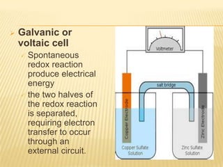    Galvanic or
    voltaic cell
     Spontaneous
      redox reaction
      produce electrical
      energy
     the two halves of
      the redox reaction
      is separated,
      requiring electron
      transfer to occur
      through an
      external circuit.
 