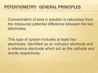 POTENTIOMETRY: GENERAL PRINCIPLES

   Concentration of ions in solution is calculated from
    the measured potential difference between the two
    electrodes.

   This type of system includes at least two
    electrodes, identified as an indicator electrode and
    a reference electrode which act as the cathode and
    anode respectively.
 