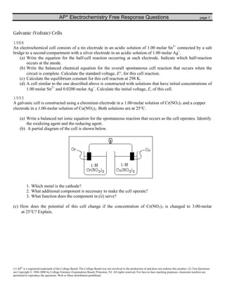 AP* Electrochemistry Free Response Questions                                                                          page 1



Galvanic (Voltaic) Cells

1988
An electrochemical cell consists of a tin electrode in an acidic solution of 1.00 molar Sn2+ connected by a salt
bridge to a second compartment with a silver electrode in an acidic solution of 1.00 molar Ag+.
    (a) Write the equation for the half-cell reaction occurring at each electrode. Indicate which half-reaction
        occurs at the anode.
    (b) Write the balanced chemical equation for the overall spontaneous cell reaction that occurs when the
        circuit is complete. Calculate the standard voltage, E°, for this cell reaction.
    (c) Calculate the equilibrium constant for this cell reaction at 298 K.
    (d) A cell similar to the one described above is constructed with solutions that have initial concentrations of
        1.00 molar Sn2+ and 0.0200 molar Ag+. Calculate the initial voltage, E, of this cell.

1993
A galvanic cell is constructed using a chromium electrode in a 1.00-molar solution of Cr(NO3)3 and a copper
electrode in a 1.00-molar solution of Cu(NO3)2. Both solutions are at 25°C.

     (a) Write a balanced net ionic equation for the spontaneous reaction that occurs as the cell operates. Identify
         the oxidizing agent and the reducing agent.
     (b) A partial diagram of the cell is shown below.




           1. Which metal is the cathode?
           2. What additional component is necessary to make the cell operate?
           3. What function does the component in (ii) serve?

(c) How does the potential of this cell change if the concentration of Cr(NO3)3 is changed to 3.00-molar
    at 25°C? Explain.




(1) AP® is a registered trademark of the College Board. The College Board was not involved in the production of and does not endorse this product. (2) Test Questions
are Copyright © 1984-2008 by College Entrance Examination Board, Princeton, NJ. All rights reserved. For face-to-face teaching purposes, classroom teachers are
permitted to reproduce the questions. Web or Mass distribution prohibited.
 