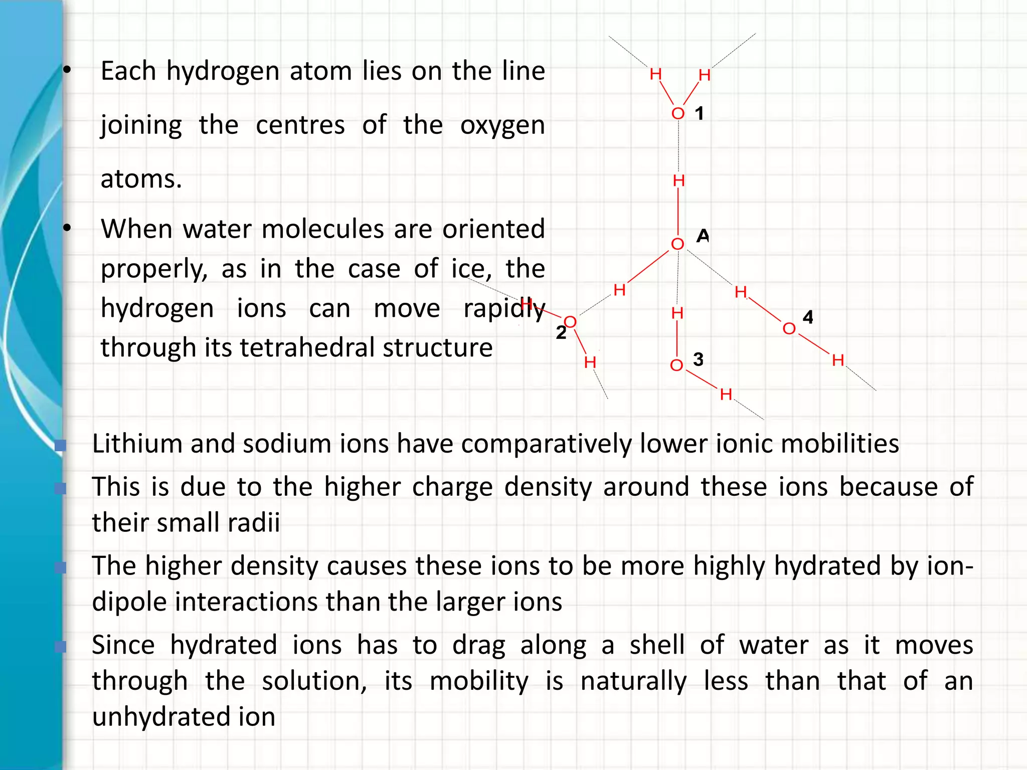 • Each hydrogen atom lies on the line
joining the centres of the oxygen
atoms.
• When water molecules are oriented
properly, as in the case of ice, the
hydrogen ions can move rapidly
through its tetrahedral structure
H
O
H
O
H
HH
O
H H
O
H
H
O
H
1
A
2
3
4
 Lithium and sodium ions have comparatively lower ionic mobilities
 This is due to the higher charge density around these ions because of
their small radii
 The higher density causes these ions to be more highly hydrated by ion-
dipole interactions than the larger ions
 Since hydrated ions has to drag along a shell of water as it moves
through the solution, its mobility is naturally less than that of an
unhydrated ion
 