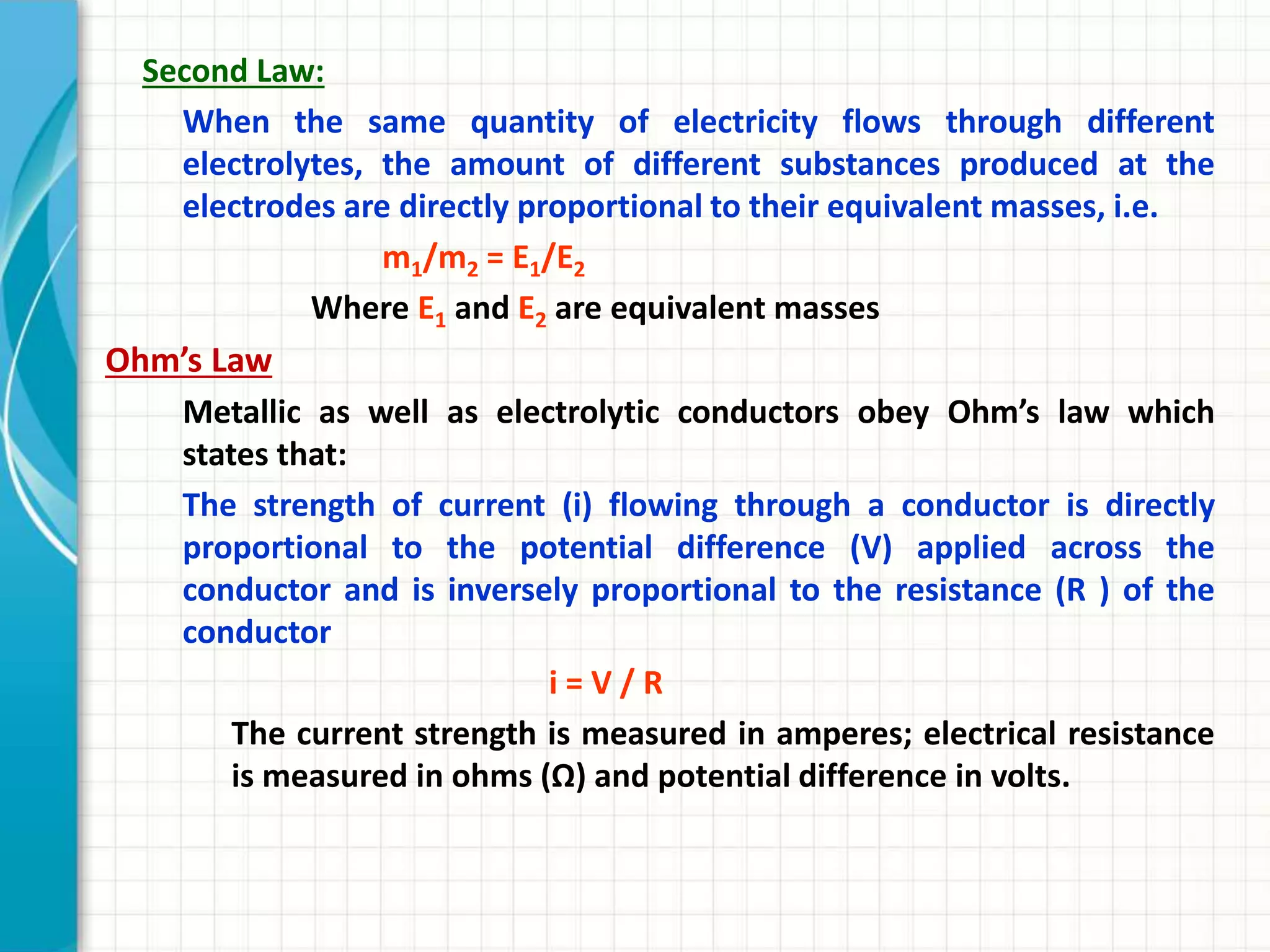 Second Law:
When the same quantity of electricity flows through different
electrolytes, the amount of different substances produced at the
electrodes are directly proportional to their equivalent masses, i.e.
m1/m2 = E1/E2
Where E1 and E2 are equivalent masses
Ohm’s Law
Metallic as well as electrolytic conductors obey Ohm’s law which
states that:
The strength of current (i) flowing through a conductor is directly
proportional to the potential difference (V) applied across the
conductor and is inversely proportional to the resistance (R ) of the
conductor
i = V / R
The current strength is measured in amperes; electrical resistance
is measured in ohms (Ω) and potential difference in volts.
 