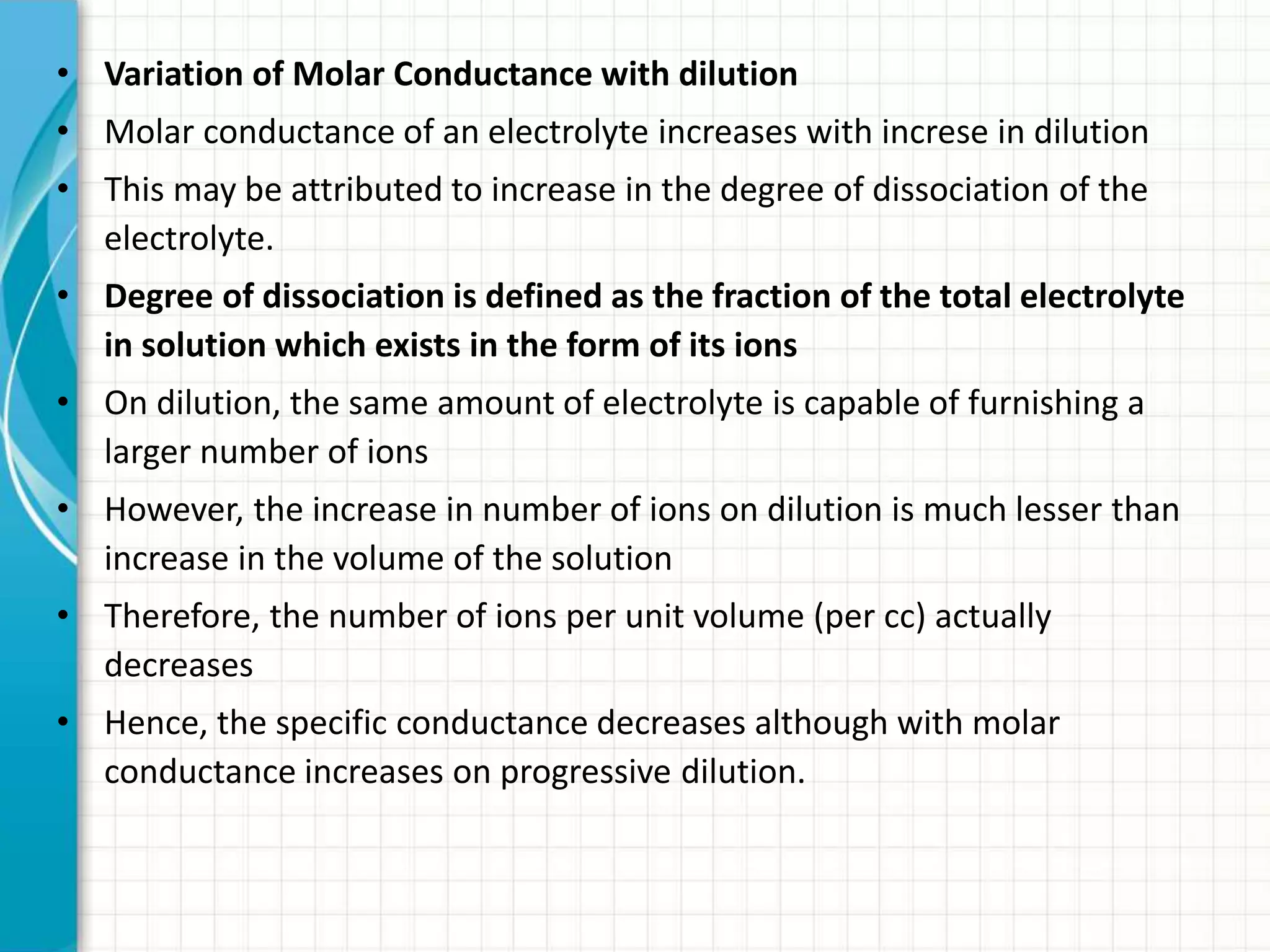• Variation of Molar Conductance with dilution
• Molar conductance of an electrolyte increases with increse in dilution
• This may be attributed to increase in the degree of dissociation of the
electrolyte.
• Degree of dissociation is defined as the fraction of the total electrolyte
in solution which exists in the form of its ions
• On dilution, the same amount of electrolyte is capable of furnishing a
larger number of ions
• However, the increase in number of ions on dilution is much lesser than
increase in the volume of the solution
• Therefore, the number of ions per unit volume (per cc) actually
decreases
• Hence, the specific conductance decreases although with molar
conductance increases on progressive dilution.
 