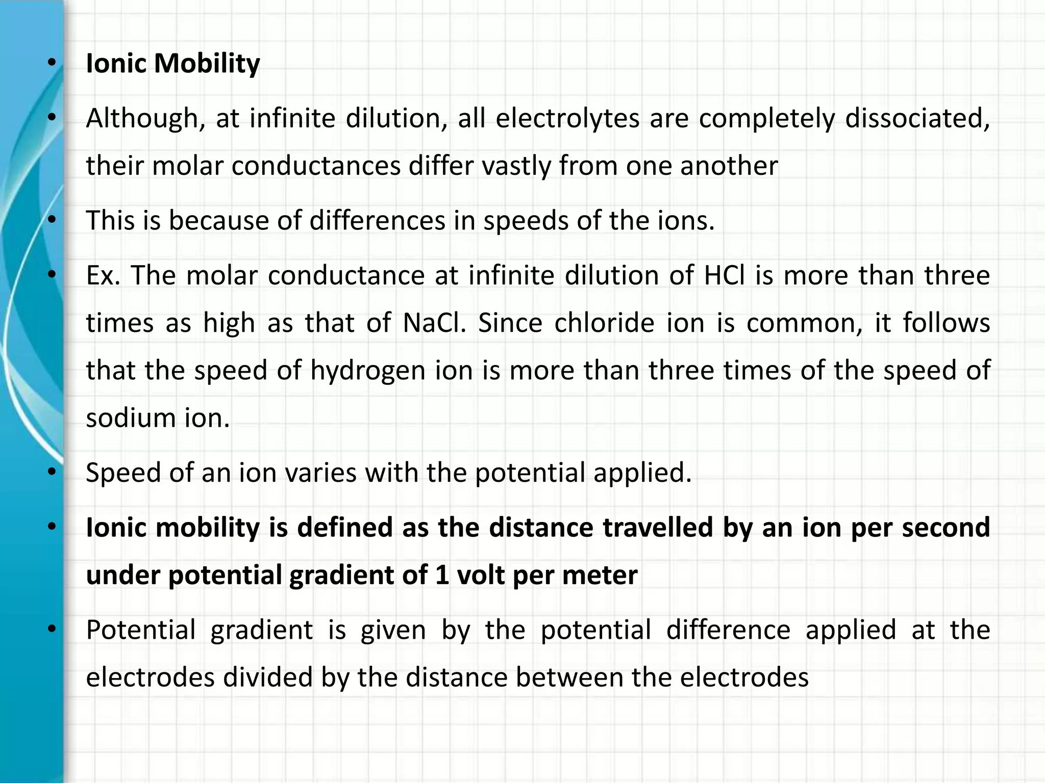 • Ionic Mobility
• Although, at infinite dilution, all electrolytes are completely dissociated,
their molar conductances differ vastly from one another
• This is because of differences in speeds of the ions.
• Ex. The molar conductance at infinite dilution of HCl is more than three
times as high as that of NaCl. Since chloride ion is common, it follows
that the speed of hydrogen ion is more than three times of the speed of
sodium ion.
• Speed of an ion varies with the potential applied.
• Ionic mobility is defined as the distance travelled by an ion per second
under potential gradient of 1 volt per meter
• Potential gradient is given by the potential difference applied at the
electrodes divided by the distance between the electrodes
 