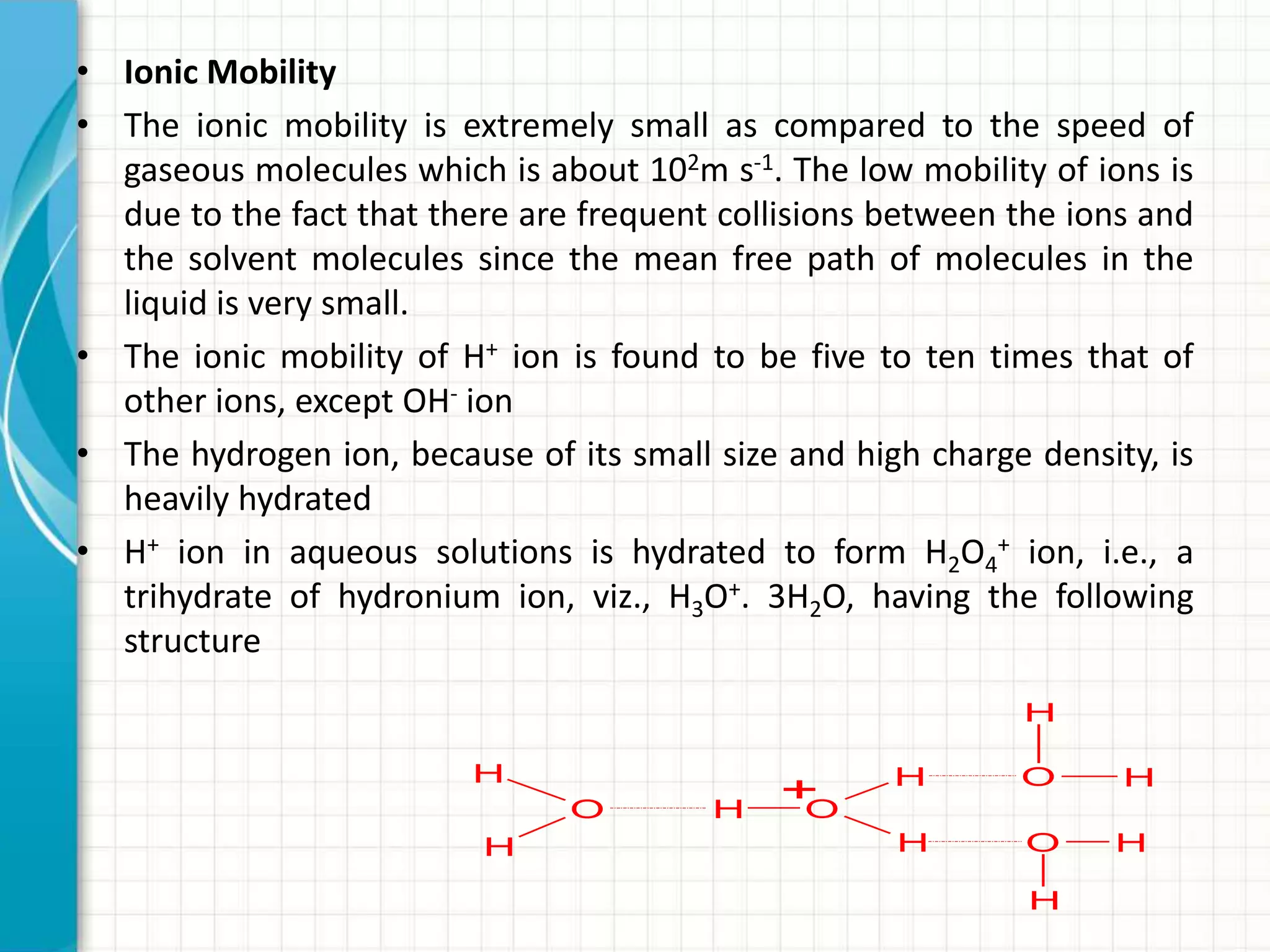 • Ionic Mobility
• The ionic mobility is extremely small as compared to the speed of
gaseous molecules which is about 102m s-1. The low mobility of ions is
due to the fact that there are frequent collisions between the ions and
the solvent molecules since the mean free path of molecules in the
liquid is very small.
• The ionic mobility of H+ ion is found to be five to ten times that of
other ions, except OH- ion
• The hydrogen ion, because of its small size and high charge density, is
heavily hydrated
• H+ ion in aqueous solutions is hydrated to form H2O4
+ ion, i.e., a
trihydrate of hydronium ion, viz., H3O+. 3H2O, having the following
structure
O H
H
H
O
H
H
O H
H
O
H
H
+
 