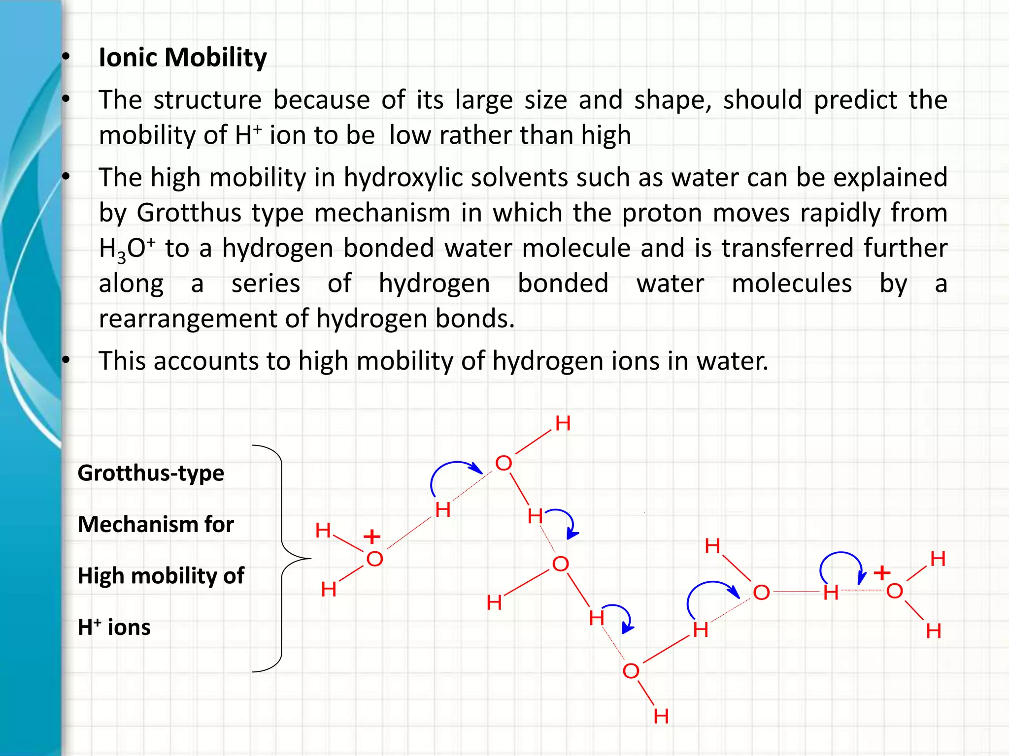 • Ionic Mobility
• The structure because of its large size and shape, should predict the
mobility of H+ ion to be low rather than high
• The high mobility in hydroxylic solvents such as water can be explained
by Grotthus type mechanism in which the proton moves rapidly from
H3O+ to a hydrogen bonded water molecule and is transferred further
along a series of hydrogen bonded water molecules by a
rearrangement of hydrogen bonds.
• This accounts to high mobility of hydrogen ions in water.
H
O
H
H
O
H
H
H
O
H
H
O
H O H
H
O
H
H
+
+
Grotthus-type
Mechanism for
High mobility of
H+ ions
 
