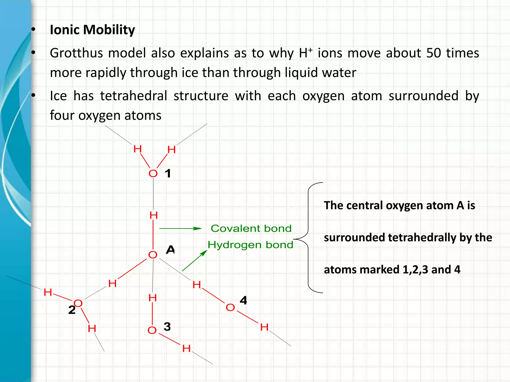 • Ionic Mobility
• Grotthus model also explains as to why H+ ions move about 50 times
more rapidly through ice than through liquid water
• Ice has tetrahedral structure with each oxygen atom surrounded by
four oxygen atoms
H
O
H
O
H
HH
O
H H
O
H
H
O
H
1
A
2
3
4
Covalent bond
Hydrogen bond
The central oxygen atom A is
surrounded tetrahedrally by the
atoms marked 1,2,3 and 4
 