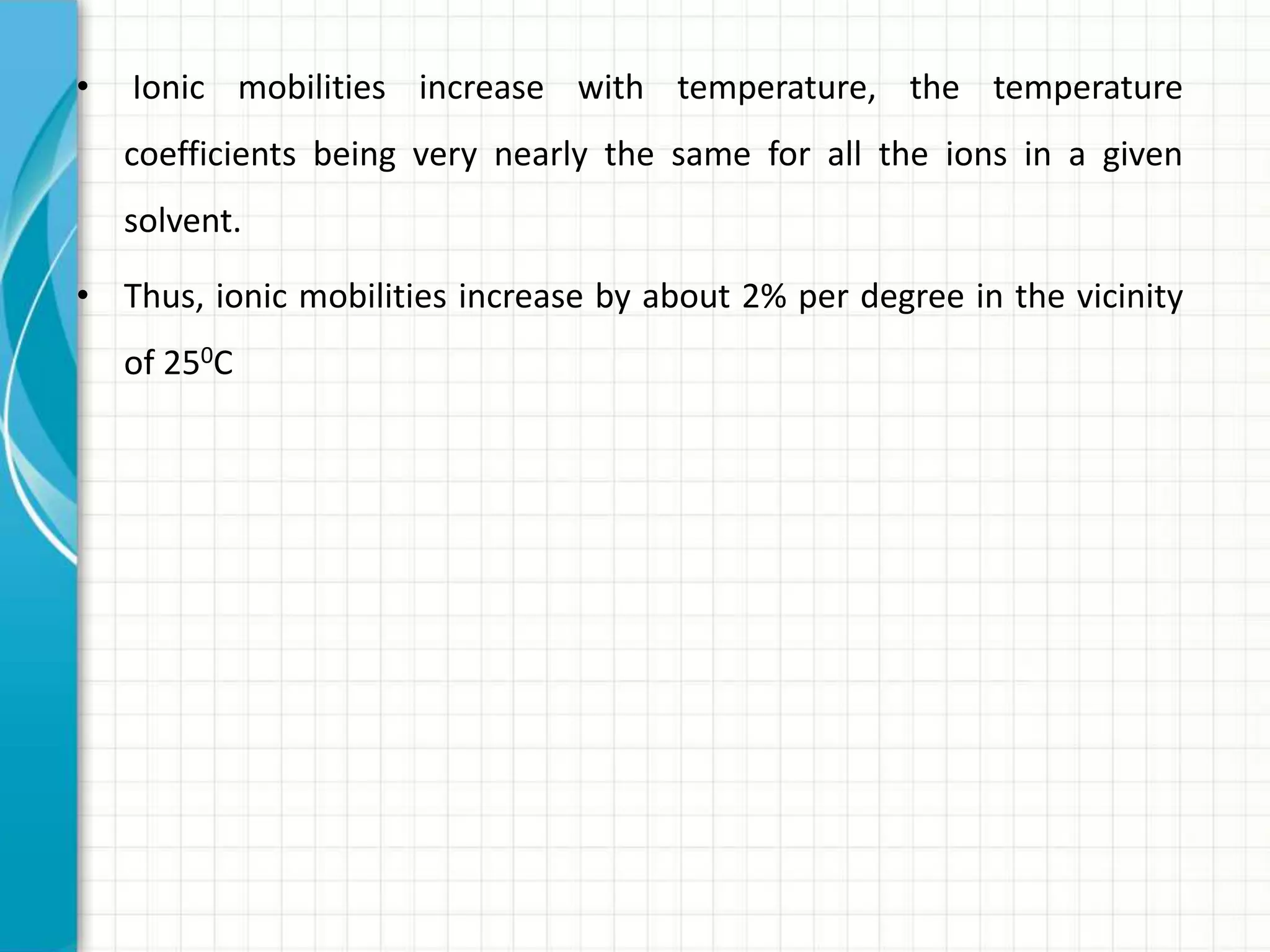 • Ionic mobilities increase with temperature, the temperature
coefficients being very nearly the same for all the ions in a given
solvent.
• Thus, ionic mobilities increase by about 2% per degree in the vicinity
of 250C
 