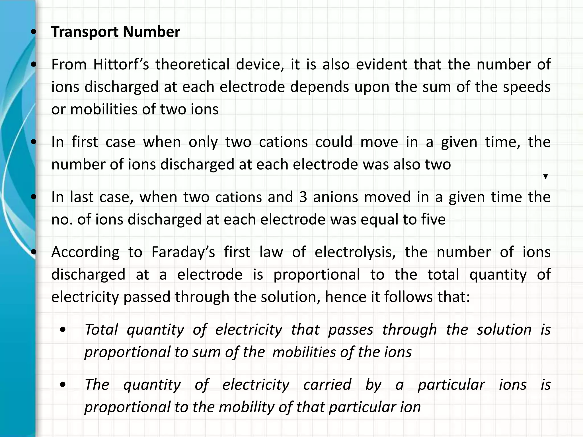 • Transport Number
• From Hittorf’s theoretical device, it is also evident that the number of
ions discharged at each electrode depends upon the sum of the speeds
or mobilities of two ions
• In first case when only two cations could move in a given time, the
number of ions discharged at each electrode was also two
• In last case, when two cations and 3 anions moved in a given time the
no. of ions discharged at each electrode was equal to five
• According to Faraday’s first law of electrolysis, the number of ions
discharged at a electrode is proportional to the total quantity of
electricity passed through the solution, hence it follows that:
• Total quantity of electricity that passes through the solution is
proportional to sum of the mobilities of the ions
• The quantity of electricity carried by a particular ions is
proportional to the mobility of that particular ion
 