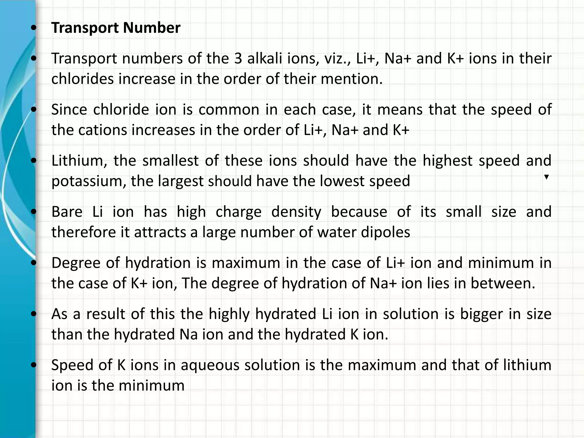 • Transport Number
• Transport numbers of the 3 alkali ions, viz., Li+, Na+ and K+ ions in their
chlorides increase in the order of their mention.
• Since chloride ion is common in each case, it means that the speed of
the cations increases in the order of Li+, Na+ and K+
• Lithium, the smallest of these ions should have the highest speed and
potassium, the largest should have the lowest speed
• Bare Li ion has high charge density because of its small size and
therefore it attracts a large number of water dipoles
• Degree of hydration is maximum in the case of Li+ ion and minimum in
the case of K+ ion, The degree of hydration of Na+ ion lies in between.
• As a result of this the highly hydrated Li ion in solution is bigger in size
than the hydrated Na ion and the hydrated K ion.
• Speed of K ions in aqueous solution is the maximum and that of lithium
ion is the minimum
 
