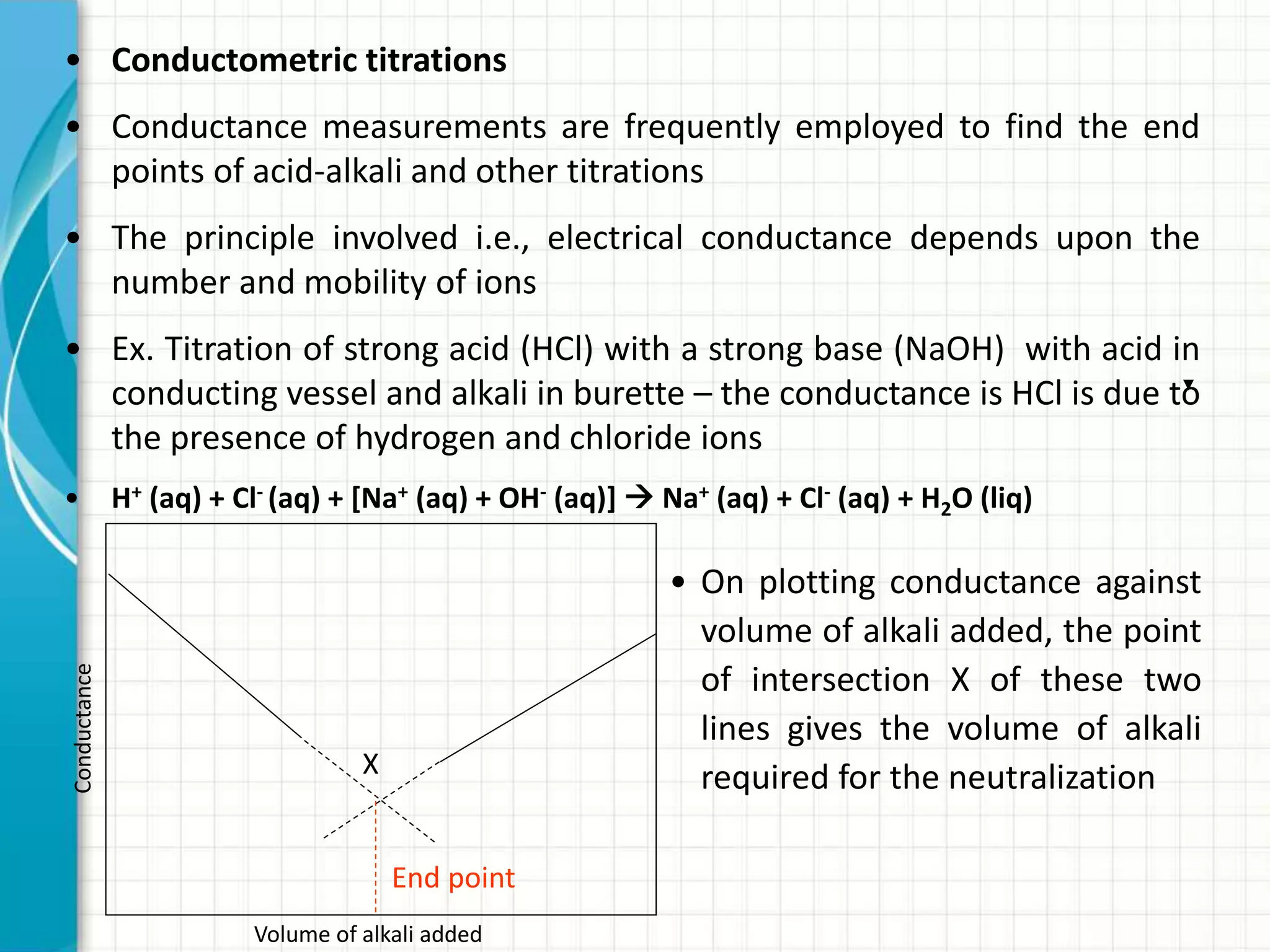 • Conductometric titrations
• Conductance measurements are frequently employed to find the end
points of acid-alkali and other titrations
• The principle involved i.e., electrical conductance depends upon the
number and mobility of ions
• Ex. Titration of strong acid (HCl) with a strong base (NaOH) with acid in
conducting vessel and alkali in burette – the conductance is HCl is due to
the presence of hydrogen and chloride ions
• H+ (aq) + Cl- (aq) + [Na+ (aq) + OH- (aq)]  Na+ (aq) + Cl- (aq) + H2O (liq)
X
Volume of alkali added
Conductance
End point
• On plotting conductance against
volume of alkali added, the point
of intersection X of these two
lines gives the volume of alkali
required for the neutralization
 