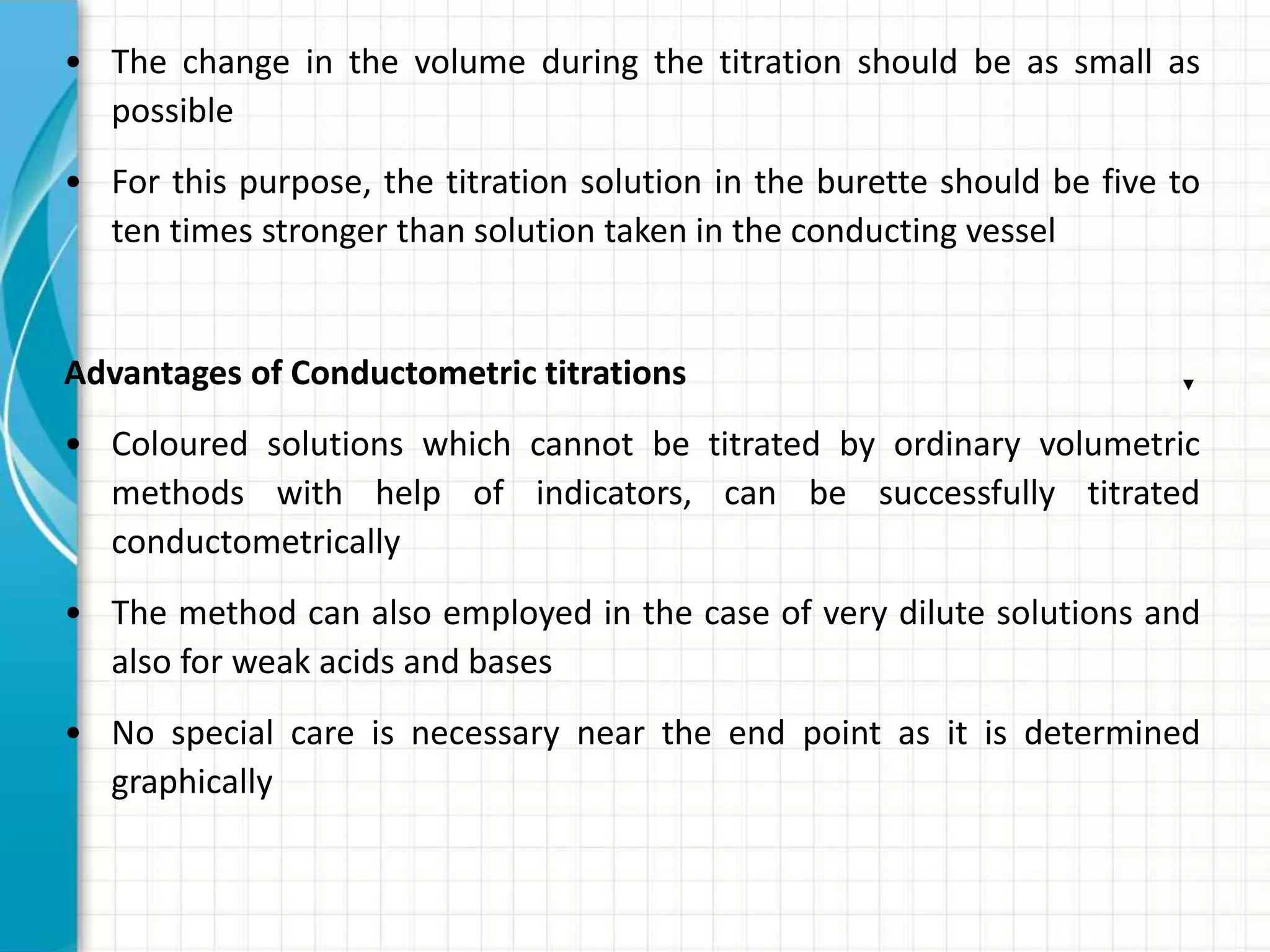 • The change in the volume during the titration should be as small as
possible
• For this purpose, the titration solution in the burette should be five to
ten times stronger than solution taken in the conducting vessel
Advantages of Conductometric titrations
• Coloured solutions which cannot be titrated by ordinary volumetric
methods with help of indicators, can be successfully titrated
conductometrically
• The method can also employed in the case of very dilute solutions and
also for weak acids and bases
• No special care is necessary near the end point as it is determined
graphically
 