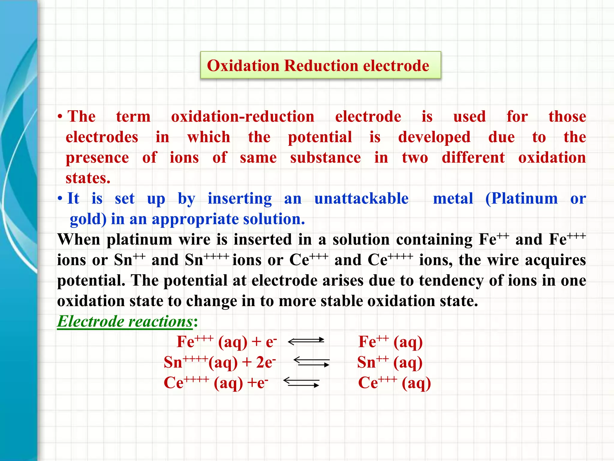 • The term oxidation-reduction electrode is used for those
electrodes in which the potential is developed due to the
presence of ions of same substance in two different oxidation
states.
• It is set up by inserting an unattackable metal (Platinum or
gold) in an appropriate solution.
When platinum wire is inserted in a solution containing Fe++ and Fe+++
ions or Sn++ and Sn++++ ions or Ce+++ and Ce++++ ions, the wire acquires
potential. The potential at electrode arises due to tendency of ions in one
oxidation state to change in to more stable oxidation state.
Electrode reactions:
Fe+++ (aq) + e- Fe++ (aq)
Sn++++(aq) + 2e- Sn++ (aq)
Ce++++ (aq) +e- Ce+++ (aq)
Oxidation Reduction electrode
 