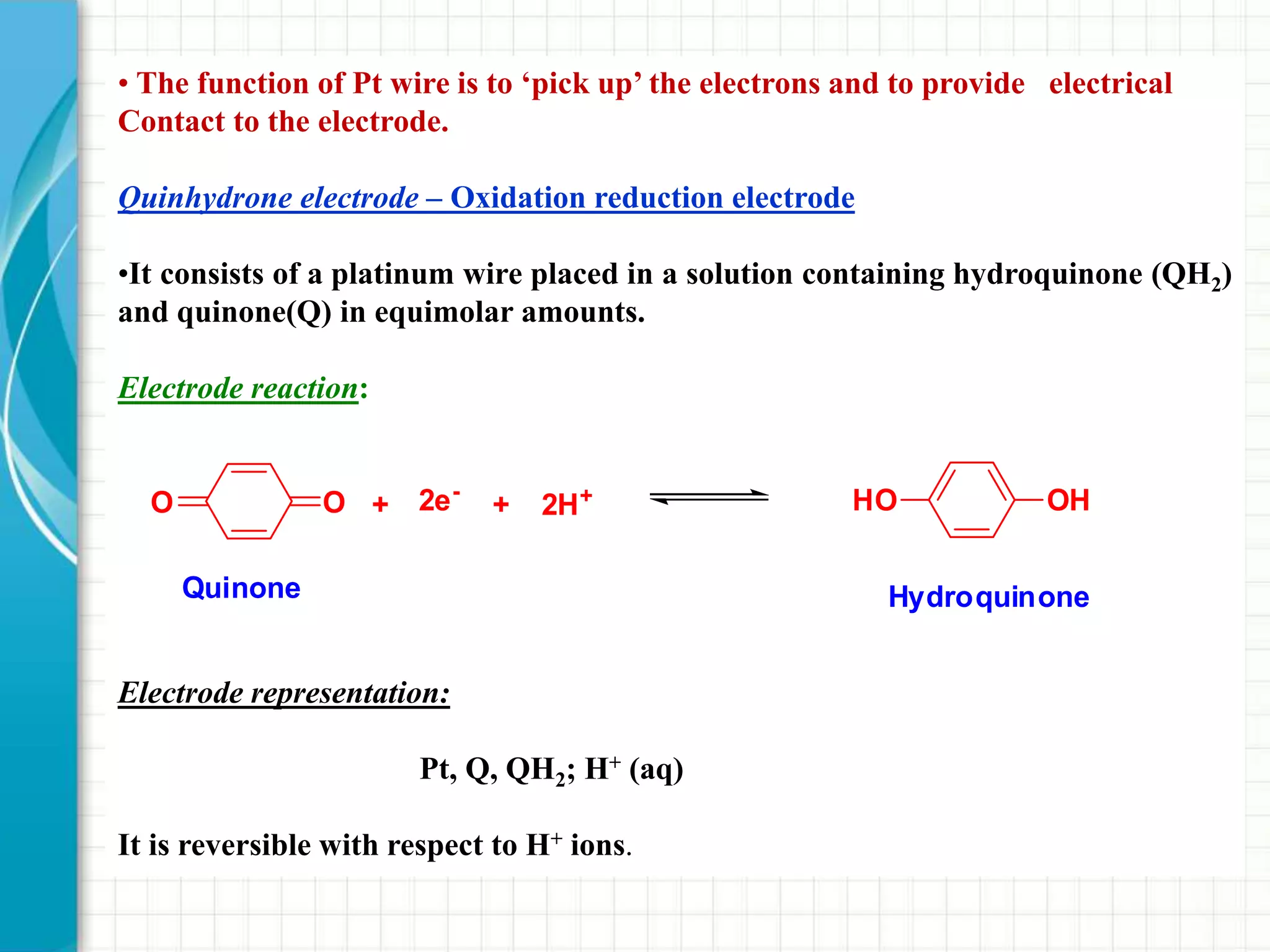 • The function of Pt wire is to ‘pick up’ the electrons and to provide electrical
Contact to the electrode.
Quinhydrone electrode – Oxidation reduction electrode
•It consists of a platinum wire placed in a solution containing hydroquinone (QH2)
and quinone(Q) in equimolar amounts.
Electrode reaction:
Electrode representation:
Pt, Q, QH2; H+ (aq)
It is reversible with respect to H+ ions.
OO + 2e-
+ 2H+
Quinone
HO OH
Hydroquinone
 