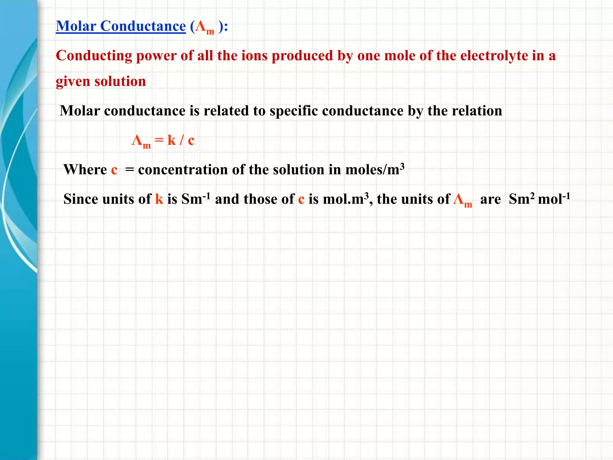 Molar Conductance (Λm ):
Conducting power of all the ions produced by one mole of the electrolyte in a
given solution
Molar conductance is related to specific conductance by the relation
Λm = k / c
Where c = concentration of the solution in moles/m3
Since units of k is Sm-1 and those of c is mol.m3, the units of Λm are Sm2 mol-1
 