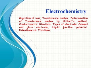 Electrochemistry
Migration of ions, Transference number, Determination
of Transference number by Hittorf`s method,
Conductometric titrations, Types of electrode: Calomel
and glass electrode, Liquid junction potential,
Potentiometric Titrations.
 