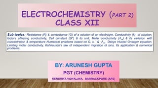 ELECTROCHEMISTRY (PART 2)
CLASS XII
BY: ARUNESH GUPTA
PGT (CHEMISTRY)
KENDRIYA VIDYALAYA, BARRACKPORE (AFS)
Sub-topics: Resistance (R) & conductance (G) of a solution of an electrolyte, Conductivity (k) of solution,
factors affecting conductivity, Cell constant (G*) & its unit, Molar conductivity (Λm) & its variation with
concentration & temperature Numerical problems based on G, k, & Λm , Debye Huckel Onsager equation.
Limiting molar conductivity, Kohlrausch’s law of independent migration of ions, Its application & numerical
problems.
 