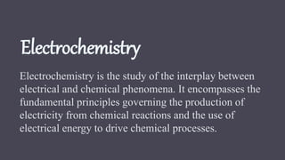 Electrochemistry
Electrochemistry is the study of the interplay between
electrical and chemical phenomena. It encompasses the
fundamental principles governing the production of
electricity from chemical reactions and the use of
electrical energy to drive chemical processes.
 
