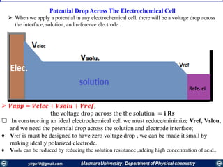 Potential Drop Across The Electrochemical Cell
 When we apply a potential in any electrochemical cell, there will be a voltage drop across
the interface, solution, and reference electrode .
 𝑽𝒂𝒑𝒑 = 𝑽𝒆𝒍𝒆𝒄 + 𝑽𝒔𝒐𝒍𝒖 + 𝑽𝒓𝒆𝒇,
the voltage drop across the the solution = 𝐢 𝐑𝐬
 In constructing an ideal electrochemical cell we must reduce/minimize Vref, Vslou,
and we need the potential drop across the solution and electrode interface;
♦ Vref is must be designed to have zero voltage drop , we can be made it small by
making ideally polarized electrode.
♦ Vsolu can be reduced by reducing the solution resistance ,adding high concentration of acid..
 