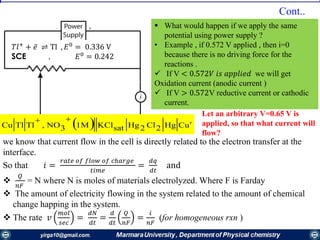   uCHg2Cl2HgsatKCl1M3NO,TlTlCu 

𝑇𝑙+
+ ҧ𝑒 ⇌ Tl , 𝐸0
= 0.336 V
SCE , 𝐸0
= 0.242
 What would happen if we apply the same
potential using power supply ?
• Example , if 0.572 V applied , then i=0
because there is no driving force for the
reactions .
 If V < 0.572𝑉 𝑖𝑠 𝑎𝑝𝑝𝑙𝑖𝑒𝑑 we will get
Oxidation current (anodic current )
 If V > 0.572V reductive current or cathodic
current.
we know that current flow in the cell is directly related to the electron transfer at the
interface.
So that 𝑖 =
𝑟𝑎𝑡𝑒 𝑜𝑓 𝑓𝑙𝑜𝑤 𝑜𝑓 𝑐ℎ𝑎𝑟𝑔𝑒
𝑡𝑖𝑚𝑒
=
𝑑𝑞
𝑑𝑡
and

𝑄
𝑛𝐹
= N where N is moles of materials electrolyzed. Where F is Farday
 The amount of electricity flowing in the system related to the amount of chemical
change happing in the system.
 The rate 𝑣
𝑚𝑜𝑙
𝑠𝑒𝑐
=
𝑑𝑁
𝑑𝑡
=
𝑑
𝑑𝑡
𝑄
𝑛𝐹
=
𝑖
𝑛𝐹
(for homogeneous rxn )
Cont..
Let an arbitrary V=0.65 V is
applied, so that what current will
flow?
 