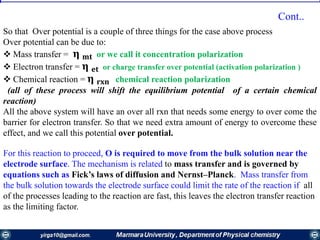 So that Over potential is a couple of three things for the case above process
Over potential can be due to:
 Mass transfer = 𝛈 𝐦𝐭 or we call it concentration polarization
 Electron transfer = 𝛈 𝐞𝐭 or charge transfer over potential (activation polarization )
 Chemical reaction = 𝛈 𝐫𝐱𝐧 chemical reaction polarization
(all of these process will shift the equilibrium potential of a certain chemical
reaction)
All the above system will have an over all rxn that needs some energy to over come the
barrier for electron transfer. So that we need extra amount of energy to overcome these
effect, and we call this potential over potential.
For this reaction to proceed, O is required to move from the bulk solution near the
electrode surface. The mechanism is related to mass transfer and is governed by
equations such as Fick’s laws of diffusion and Nernst–Planck. Mass transfer from
the bulk solution towards the electrode surface could limit the rate of the reaction if all
of the processes leading to the reaction are fast, this leaves the electron transfer reaction
as the limiting factor.
Cont..
 