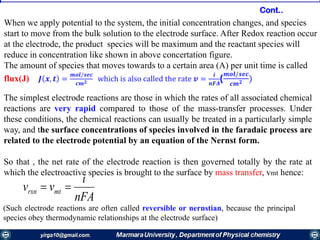 When we apply potential to the system, the initial concentration changes, and species
start to move from the bulk solution to the electrode surface. After Redox reaction occur
at the electrode, the product species will be maximum and the reactant species will
reduce in concentration like shown in above concertation figure.
The amount of species that moves towards to a certain area (A) per unit time is called
flux(J) 𝑱 𝒙, 𝒕 =
𝒎𝒐𝒍/𝒔𝒆𝒄
𝒄𝒎 𝟐 which is also called the rate 𝒗 =
𝒊
𝒏𝑭𝑨
(
𝒎𝒐𝒍/𝒔𝒆𝒄
𝒄𝒎 𝟐 )
The simplest electrode reactions are those in which the rates of all associated chemical
reactions are very rapid compared to those of the mass-transfer processes. Under
these conditions, the chemical reactions can usually be treated in a particularly simple
way, and the surface concentrations of species involved in the faradaic process are
related to the electrode potential by an equation of the Nernst form.
So that , the net rate of the electrode reaction is then governed totally by the rate at
which the electroactive species is brought to the surface by mass transfer, vmt hence:
nFA
i
vv mtrxn 
(Such electrode reactions are often called reversible or nernstian, because the principal
species obey thermodynamic relationships at the electrode surface)
Cont..
 