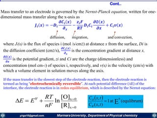 Mass transfer to an electrode is governed by the Nernst-Planck equation, written for one-
dimensional mass transfer along the x-axis as
𝑱𝒊 𝒙 = −𝑫𝒊
𝝏𝑪𝒊 𝒙
𝝏 𝒙
−
𝒛𝒊 𝑭
𝑹𝑻
𝑫𝒊 𝑪𝒊
𝝏∅ 𝒙
𝝏𝒙
+ 𝑪𝒊 𝒗 𝒙
where Ji(x) is the flux of species i (mol /s/cm2) at distance x from the surface, Di is
the diffusion coefficient (cm2/s),
𝝏𝑪 𝒊 𝒙
𝝏 𝒙
is the concentration gradient at distance x,
𝝏∅ 𝒙
𝝏𝒙
is the potential gradient, zi and Ci are the charge (dimensionless) and
concentration (mol cm-3) of species i, respectively, and v(x) is the velocity (cm/s) with
which a volume element in solution moves along the axis.
diffusion, migration, and convection,
If the mass transfer is the slowest step of the electrode reaction, then the electrode reaction is
termed as being “electrochemically reversible”. At each potential difference (E) of the
interface, the electrode reaction is in redox equilibrium, which is described by the Nernst equation:
0x
0x'0
[R]
[O]
ln



nF
RT
EE
  )(equlibrumat1
),(
,
E
0

txC
txC
R
O
Cont..
 