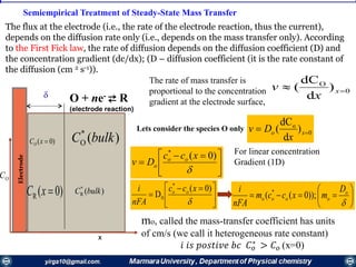 Semiempirical Treatment of Steady-State Mass Transfer

OC
Electrode
0
o
)
d
dC
(  xo
x
Dv





 


)0(*
xcc
Dv oo
o








o
oooo
D
mxccm
nFA
i
));0(( *
O + ne- ⇄ R
(electrode reaction)





 


)0(
D
*
0
xcc
nFA
i oo
The rate of mass transfer is
proportional to the concentration
gradient at the electrode surface,
For linear concentration
Gradient (1D)
mo, called the mass-transfer coefficient has units
of cm/s (we call it heterogeneous rate constant)
𝑖 𝑖𝑠 𝑝𝑜𝑠𝑡𝑖𝑣𝑒 𝑏𝑐 𝐶 𝑜
∗
> 𝐶 𝑜 (x=0)
Lets consider the species O only
0
O
)
d
dC
(  x
x
v
x
)(*
R bulkC
)(*
O bulkC)0( xCO
)0(R xC
The flux at the electrode (i.e., the rate of the electrode reaction, thus the current),
depends on the diffusion rate only (i.e., depends on the mass transfer only). According
to the First Fick law, the rate of diffusion depends on the diffusion coefficient (D) and
the concentration gradient (dc/dx); (D – diffusion coefficient (it is the rate constant of
the diffusion (cm 2 s-1)).
 