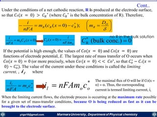







O
RRRR
D
mcxcm
nFA
i
);)0(( *
)0(  xCm
nFA
i
RR
*
oo
l
cm
nFA
i

0.)concbulk(*
R C
The maximal flux of O will be if CO(x =
0) = 0. Thus, the corresponding
current is termed limiting current, il
Under the conditions of a net cathodic reaction, R is produced at the electrode surface,
so that 𝐶 𝑅(𝑥 = 0) > 𝐶 𝑅
∗
(where 𝐶 𝑅
∗
is the bulk concentration of R). Therefore,
If the potential is high enough, the values of 𝐶𝑜(𝑥 = 0) and 𝐶 𝑅(𝑥 = 0) are
functions of electrode potential, E. The largest rate of mass transfer of О occurs when
𝐶𝑜(𝑥 = 0) = 0 (or more precisely, when 𝐶𝑜(𝑥 = 0) < < 𝐶𝑜∗
, so that 𝐶 𝑜
∗
− 𝐶𝑜(𝑥 =
0) ~ 𝐶 𝑜
∗
). The value of the current under these conditions is called the limiting
current, , where
no R in the bulk solution
li
*
ool cnFAmi 
When the limiting current flows, the electrode process is occurring at the maximum rate possible
for a given set of mass-transfer conditions, because О is being reduced as fast as it can be
brought to the electrode surface.
R
R
nFAm
i
xC  )0(
Cont..
 