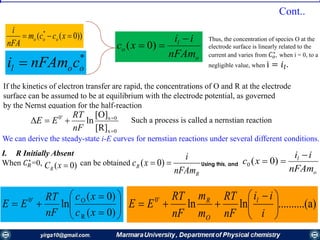 ))0(( *
 xccm
nFA
i
ooo
*
ool cnFAmi  o
l
o
nFAm
ii
xc

 )0(
Thus, the concentration of species О at the
electrode surface is linearly related to the
current and varies from 𝐶 𝑜
∗
, when i = 0, to a
negligible value, when i = 𝑖𝑙.
If the kinetics of electron transfer are rapid, the concentrations of О and R at the electrode
surface can be assumed to be at equilibrium with the electrode potential, as governed
by the Nernst equation for the half-reaction
0x
0x'0
[R]
[O]
ln



nF
RT
EE Such a process is called a nernstian reaction
We can derive the steady-state i-E curves for nernstian reactions under several different conditions.
I. R Initially Absent
When 𝐶 𝑅
∗
=0, can be obtained
R
R
nFAm
i
xc  )0(
o
l
nFAm
ii
xc

 )0(0









)0(
)0(
ln
R
O'0
xc
xc
nF
RT
EE a)(..........lnln'0





 

i
ii
nF
RT
m
m
nF
RT
EE l
O
R
)0( xCR
Using this, and
Cont..
 