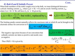 II. Both О and R Initially Present
When both members of the redox couple exist in the bulk, we must distinguish between a
cathodic limiting current, 𝑖𝑙,𝑐, when 𝐶 𝑜(𝑥 = 0) ≈ 0, and an anodic limiting current, 𝑖𝑙,𝑎
when CR(x= 0)= 0. We still have 𝐶 𝑜 (x = 0) given by;
The limiting anodic current naturally reflects the maximum rate at which R can be brought to the
electrode surface for conversion to O.
cl,l ibyreplacedibut with)0(
o
l
o
nFAm
ii
xc


*
, RRal cnFAmi 
The negative sign arises because of our convention that
cathodic currents are taken as positive and anodic ones
as negative
Thus CR(X = 0) is given by
R
cl
R
nFAm
ii
xc
,
)0(


alR
R
i
i
C
xc
,
*
1
)0(


)...(..........lnln
)0(
)0(
ln'
,
,0'0
R
O0
b
ii
ii
nF
RT
m
m
nF
RT
EE
xc
xc
nF
RT
EE
al
cl
R














o
Cl
o
nFAm
ii
xc

 ,
)0(
Cont..
 