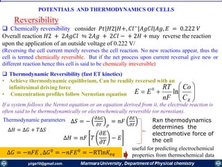  Chemically reversibility consider 𝑃𝑡|𝐻2|𝐻+, 𝐶𝑙−
|𝐴𝑔𝐶𝑙|𝐴𝑔, 𝐸 = 0.222 𝑉
Overall reaction 𝐻2 + 2𝐴𝑔𝐶𝑙 ⇋ 2𝐴𝑔 + 2𝐶𝑙 − + 2𝐻 + may reverse the reaction
upon the application of an outside voltage of 0.222 V/
(Reversing the cell current merely reverses the cell reaction. No new reactions appear, thus the
cell is termed chemically reversible. But if the net process upon current reversal give new or
different reaction hence this cell is said to be chemically irreversible)
 Thermodynamic Reversibility (fast ET kinetics)
• Achieve thermodynamic equilibrium, Can be readily reversed with an
infinitesimal driving force
• Concentration profiles follow Nernstian equation
Reversibility







RC
Co
nF
RT
EE ln0
POTENTIALS AND THERMODYNAMICS OF CELLS
If a system follows the Nernst equation or an equation derived from it, the electrode reaction is
often said to be thermodynamically or electrochemically reversible (or nernstian).
Thermodynamic parameters ∆𝑆 = −
𝜕∆𝐺
𝜕𝑇 𝑃
= 𝑛𝐹
𝜕𝐸
𝜕𝑇
∆𝐻 = ∆𝐺 + 𝑇∆𝑆
∆𝐻 = 𝑛𝐹 𝑇
𝜕𝐸
𝜕𝑇
− 𝐸
∆𝐺 = −𝑛𝐹𝐸 , ∆𝐺0
= −𝑛𝐹𝐸0
= −RTln𝐾𝑒𝑞
useful for predicting electrochemical
properties from thermochemical data
Rxn thermodynamics
determines the
electromotive force of
the cell
 
