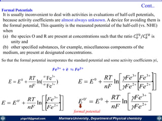 Formal Potentials
It is usually inconvenient to deal with activities in evaluations of half-cell potentials,
because activity coefficients are almost always unknown. A device for avoiding them is
the formal potential, This quantity is the measured potential of the half-cell (vs. NHE)
when
(a) the species О and R are present at concentrations such that the ratio 𝐶 𝑂
𝑉0
/𝐶 𝑅
𝑉𝑅
is
unity and
(b) other specified substances, for example, miscellaneous components of the
medium, are present at designated concentrations.
𝑭𝒆 𝟑+
+ ത𝒆 ⇋ 𝑭𝒆 𝟐+
)
Fe
Fe
ln( 3
3
0


 

nF
RT
EE
 
 





 

22
33
0
ln
FeFe
FeFe
nF
RT
EE


 
 





 

2
3
'0
ln
Fe
Fe
nF
RT
EE 





 

2
3
0'0
ln
Fe
Fe
nF
RT
EE


So that the formal potential incorporates the standard potential and some activity coefficients 𝛾𝑖,
Cont..
formal potential
 