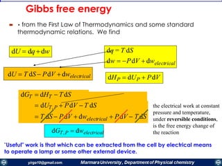 Gibbs free energy
 • from the First Law of Thermodynamics and some standard
thermodynamic relations. We find
"Useful" work is that which can be extracted from the cell by electrical means
to operate a lamp or some other external device.
dU  dqdw dq = T dS
dw  PdV  dwelectrical
dHP  dUP  PdVdU  T dS  PdV  dwelectrical
dGT  dHT  T dS
 dUT,P  PdV  T dS
 T dS  PdV  dwelectrical  PdV  T dS
dGT,P  dwelectrical
the electrical work at constant
pressure and temperature,
under reversible conditions,
is the free energy change of
the reaction
 