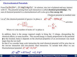 Electrochemical Potentials
From Cu|Zn|Zn2+, Cl-|AgCl|Ag|Cu’ , In solution, zinc ion is hydrated and may interact
with Cl-. The potential arising from such interaction is called chemical potential(𝚫𝝁). The
sum of chemical potential in a electrochemical cell is also gives free energy 𝚫𝑮.
Let 𝜇𝑖
𝛼
(the chemical potential of species i in phase 𝛼 𝝁𝒊
𝜶
= 𝝁𝒊
𝒐𝜶
− 𝐑𝐓𝐥𝐧 𝒂𝒊
𝜶
In addition, there is the energy required simply to bring the +2 charge, disregarding the
chemical effects, to some location . This second energy is clearly proportional to the potential
𝝓 at the location; hence it depends on the electrical properties of an environment very much
larger than the ion itself.
So that if we consider large scale interaction the total chemical potential will be arise due on
the ion-ion interaction and ions-electric filed interaction. To include both effect we use
Electrochemical potential ҧ𝜇𝑖
𝛼
=𝝁𝒊
𝜶
+𝑍𝑖 𝐹𝜙 𝛼
𝜇𝑖
𝛼
=
𝜕𝐺
𝜕𝑛𝑖 𝑇,𝑃.𝑛𝑗≠𝑖 𝐺 = ෍
𝑖=1
𝑛
𝜇𝑖
activities
Chemical potential at standard state
ҧ𝜇𝑖
𝛼
=𝝁𝒊
𝟎𝜶
+𝑅𝑇𝑙𝑛𝑎𝑖
𝛼
+𝑍𝑖 𝐹𝜙 𝛼
Where 𝑛𝑖 is the number of moles of 𝑖 in phase 𝛼.
 