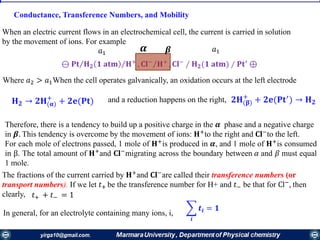 Conductance, Transference Numbers, and Mobility
When an electric current flows in an electrochemical cell, the current is carried in solution
by the movement of ions. For example
Where 𝑎2 > 𝑎1When the cell operates galvanically, an oxidation occurs at the left electrode
𝐇 𝟐 → 𝟐𝐇(𝛂)
+
+ 𝟐𝐞(𝐏𝐭) and a reduction happens on the right, 𝟐𝐇(𝛃)
+
+ 𝟐𝐞(𝐏𝐭′
) → 𝐇 𝟐
Therefore, there is a tendency to build up a positive charge in the 𝜶 phase and a negative charge
in 𝜷. This tendency is overcome by the movement of ions: 𝐇+
to the right and 𝐂𝐥−
to the left.
For each mole of electrons passed, 1 mole of 𝐇+
is produced in 𝜶, and 1 mole of 𝐇+
is consumed
in β. The total amount of 𝐇+
and 𝐂𝐥−
migrating across the boundary between 𝛼 and 𝛽 must equal
1 mole.
The fractions of the current carried by 𝐇+
and 𝐂𝐥−
are called their transference numbers (or
transport numbers). If we let 𝑡+ be the transference number for H+ and 𝑡− be that for Cl−
, then
clearly, 𝑡+ + 𝑡− = 1
In general, for an electrolyte containing many ions, i,
෍
𝒊
𝒕𝒊 = 𝟏
ΤΤ⊖ 𝐏𝐭 𝐇 𝟐 𝟏 𝐚𝐭𝐦 𝐇+
, Τ𝐂𝐥−
𝐇+
, 𝐂𝐥−
∕ 𝐇 𝟐(𝟏 𝐚𝐭𝐦) ∕ 𝐏𝐭′
⊕
𝜶 𝜷𝑎1
𝑎1
 